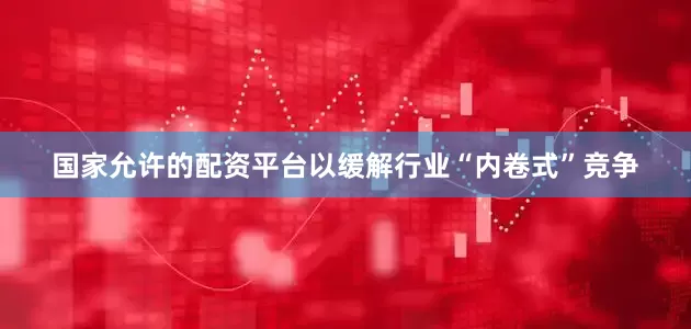 国家允许的配资平台以缓解行业“内卷式”竞争