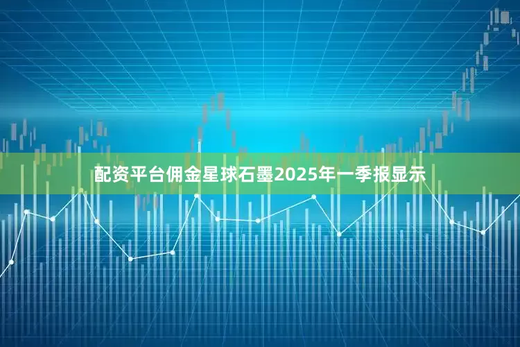 配资平台佣金星球石墨2025年一季报显示