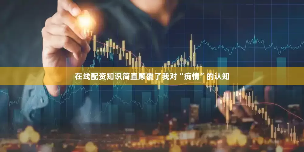 在线配资知识简直颠覆了我对“痴情”的认知