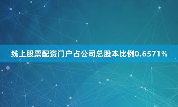 线上股票配资门户占公司总股本比例0.6571%
