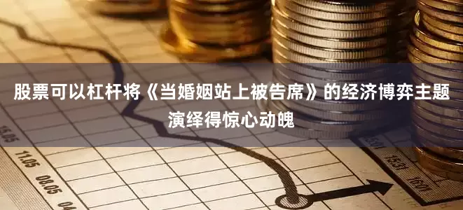 股票可以杠杆将《当婚姻站上被告席》的经济博弈主题演绎得惊心动魄