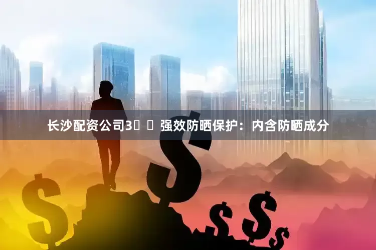 长沙配资公司3️⃣强效防晒保护：内含防晒成分