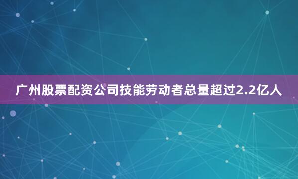 广州股票配资公司技能劳动者总量超过2.2亿人