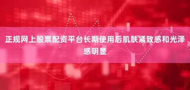 正规网上股票配资平台长期使用后肌肤紧致感和光泽感明显